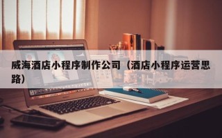阜阳威海酒店小程序制作公司（酒店小程序运营思路）