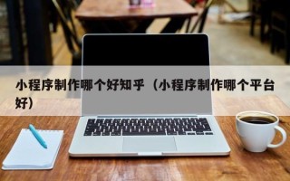 阜阳小程序制作哪个好知乎（小程序制作哪个平台好）